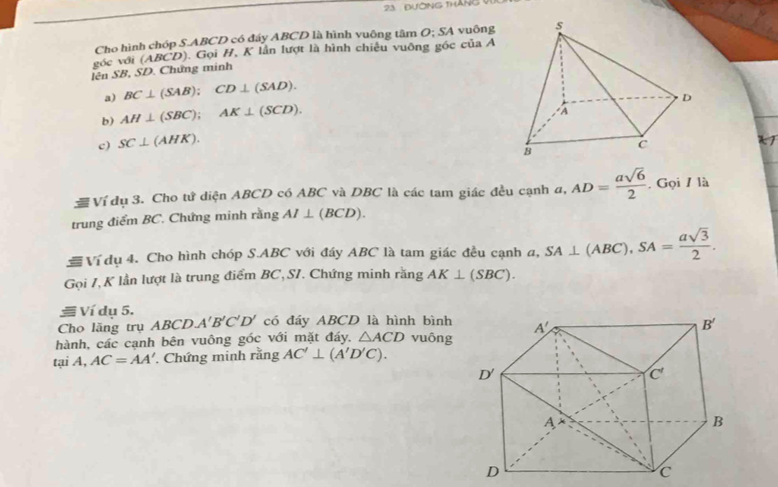 23  Đường tháng  
Cho hình chóp S.ABCD có đáy ABCD là hình vuông tâm O; SA vuông
góc với (ABCD). Gọi H, K lần lượt là hình chiều vuông góc của A
lên SB, SD. Chứng minh
a) BC⊥ (SAB);CD⊥ (SAD).
b) AH⊥ (SBC);AK⊥ (SCD).
c) SC⊥ (AHK).
≡ Ví dụ 3. Cho tứ diện ABCD có ABC và DBC là các tam giác đều cạnh a, AD= asqrt(6)/2 . Gọi / là
trung điểm BC. Chứng minh rằng AI⊥ (BCD).
Ví dụ 4. Cho hình chóp S.ABC với đáy ABC là tam giác đều cạnh a, SA⊥ (ABC),SA= asqrt(3)/2 .
Gọi 7,K lần lượt là trung điểm BC,SI. Chứng minh rằng AK⊥ (SBC).
≡ Ví dụ 5.
Cho lăng trụ ABC D A'B'C'D' có đáy ABCD là hình bình
hành, các cạnh bên vuông góc với mặt đáy. △ ACD vuông
tại A, AC=AA'. Chứng minh rằng AC'⊥ (A'D'C).