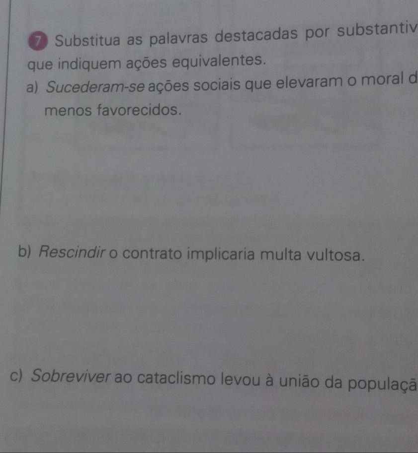 Substitua as palavras destacadas por substantiv 
que indiquem ações equivalentes. 
a) Sucederam-se ações sociais que elevaram o moral d 
menos favorecidos. 
b) Rescindir o contrato implicaria multa vultosa. 
c) Sobreviver ao cataclismo levou à união da populaçã