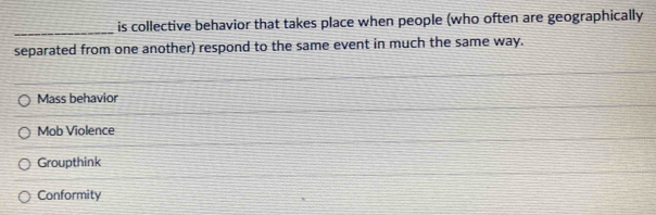 is collective behavior that takes place when people (who often are geographically
_
separated from one another) respond to the same event in much the same way.
Mass behavior
Mob Violence
Groupthink
Conformity