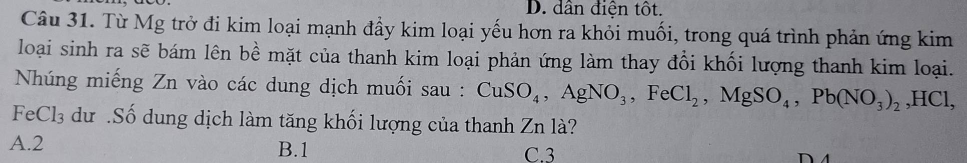 D. dân điện tốt.
Câu 31. Từ Mg trở đi kim loại mạnh đầy kim loại yếu hơn ra khỏi muối, trong quá trình phản ứng kim
loại sinh ra sẽ bám lên bề mặt của thanh kim loại phản ứng làm thay đổi khối lượng thanh kim loại.
Nhúng miếng Zn vào các dung dịch muối sau : CuSO_4, AgNO_3, FeCl_2, MgSO_4, Pb(NO_3)_2, HCl, 
FeCl₃ dư .Số dung dịch làm tăng khối lượng của thanh Zn là?
A. 2 B. 1
C. 3