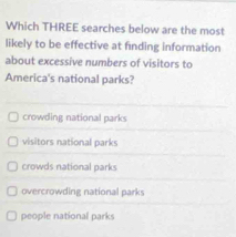 Which THREE searches below are the most
likely to be effective at finding information
about excessive numbers of visitors to
America's national parks?
crowding national parks
visitors national parks
crowds national parks
overcrowding national parks
people national parks