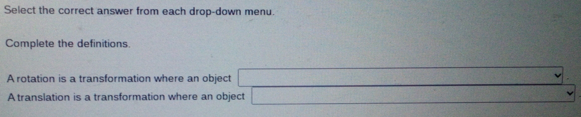 Select the correct answer from each drop-down menu. 
Complete the definitions. 
A rotation is a transformation where an object  1/sqrt(2) 
A translation is a transformation where an object f(-1+i)^2-(x^2