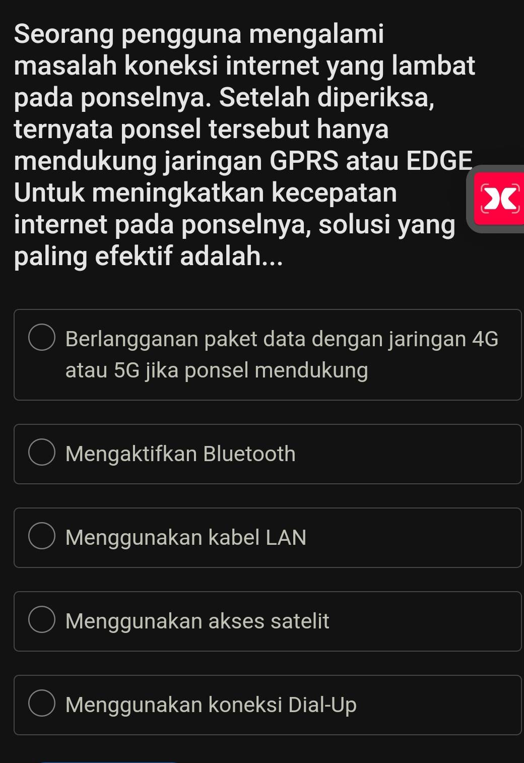 Seorang pengguna mengalami
masalah koneksi internet yang lambat
pada ponselnya. Setelah diperiksa,
ternyata ponsel tersebut hanya
mendukung jaringan GPRS atau EDGE
Untuk meningkatkan kecepatan sumlimits C
internet pada ponselnya, solusi yang
paling efektif adalah...
Berlangganan paket data dengan jaringan 4G
atau 5G jika ponsel mendukung
Mengaktifkan Bluetooth
Menggunakan kabel LAN
Menggunakan akses satelit
Menggunakan koneksi Dial-Up