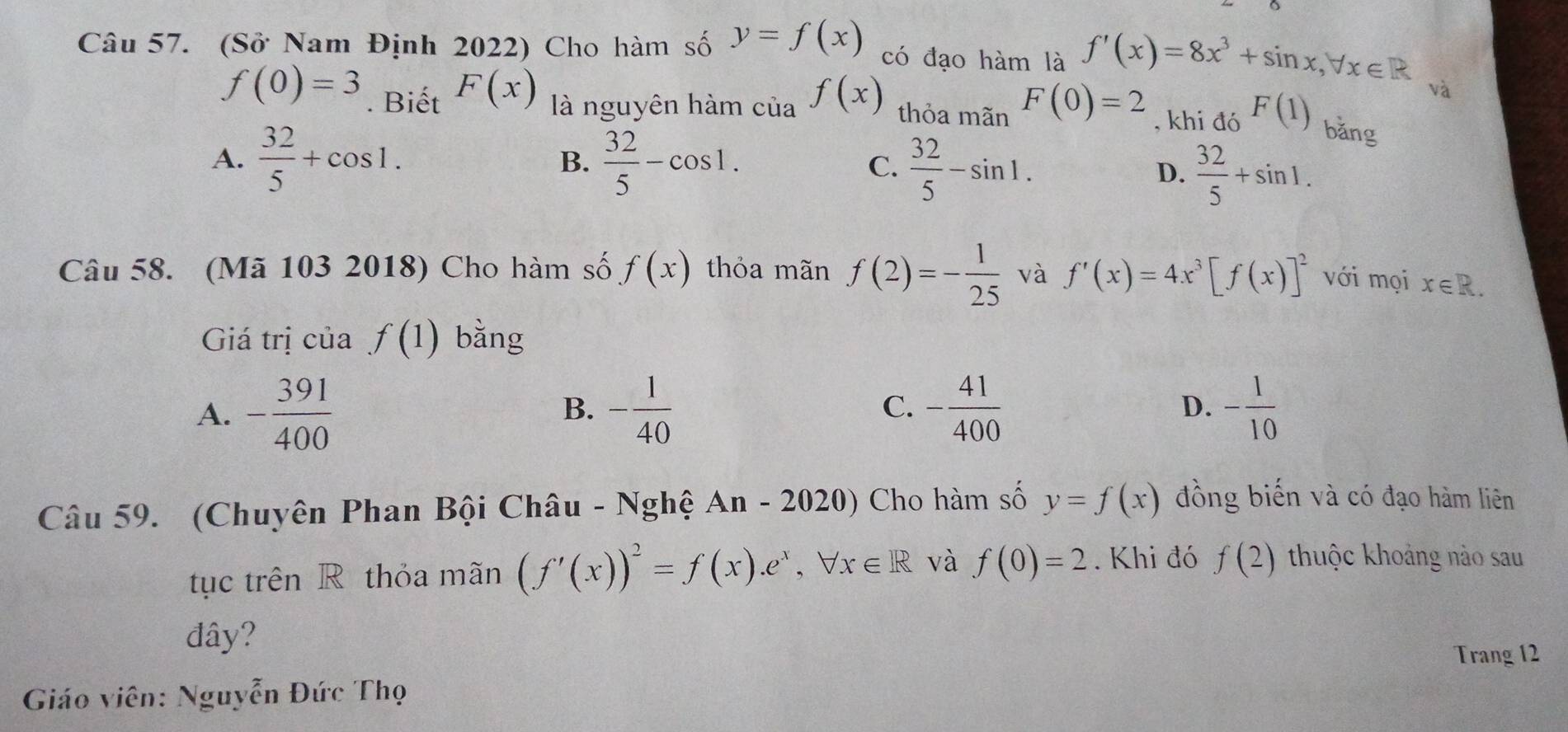 (Sở Nam Định 2022) Cho hàm số y=f(x) có đạo hàm là f'(x)=8x^3+sin x, forall x∈ R
và
f(0)=3. Biết F(x) là nguyên hàm của f(x) thỏa mãn F(0)=2 , khi đó F(1) bǎng
A.  32/5 +cos 1.  32/5 -cos 1. C.  32/5 -sin 1. 
B.
D.  32/5 +sin 1. 
Câu 58. (Mã 103 2018) Cho hàm số f(x) thỏa mãn f(2)=- 1/25  và f'(x)=4x^3[f(x)]^2 với mọi x∈ R. 
Giá trị của f(1) bằng
A. - 391/400  - 1/40  C. - 41/400  - 1/10 
B.
D.
Câu 59. (Chuyên Phan Bội Châu - Nghệ / An-2020) Cho hàm số y=f(x) đồng biến và có đạo hàm liên
tục trên R thỏa mãn (f'(x))^2=f(x).e^x, forall x∈ R và f(0)=2. Khi đó f(2) thuộc khoảng nào sau
đây?
Trang 12
Giáo viên: Nguyễn Đức Thọ