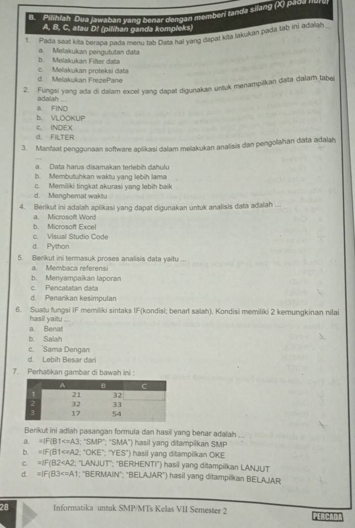 Pilihlah Dua jawaban yang benar dengan memberi tanda silang (X) pada nuru
A, B, C, atau D! (pilihan ganda kompleks)
1. Pada saat kita berapa pada menu tab Data hal yang dapat kita lakukan pada tab ini adalah ..
a. Melakukan pengututan data
b. Melakukan Filter data
c. Melakukan proteksi data
d. Melakukan FrezePane
2. Fungsí yang ada di dalam excel yang dapat digunakan untuk menampilkan data dalam tabel
adalah ...
a. FIND
b. VLOOKUP
c、 INDEX
d. FILTER
3. Manfaat penggunaan software aplikasi dalam melakukan analisis dan pengolahan data adalah
a. Data harus disamakan terlebih dahulu
b. Membutuhkan waktu yang lebih lama
c. Memiliki tingkat akurasi yang lebih baik
d. Menghemat waktu
4. Berikut ini adalah aplikasi yang dapat digunakan untuk analisis data adalah ...
a. Microsoft Word
b. Microsoft Excel
c. Visual Studio Code
d. Python
5. Berikut ini termasuk proses analisis data yaitu ...
a. Membaca referensi
b. Menyampaikan laporan
c. Pencatatan data
d. Penarikan kesimpulan
6. Suatu fungsi IF memiliki sintaks IF(kondisi; benarl salah). Kondisi memiliki 2 kemungkinan nilai
hasil yaitu ...
a. Benat
b. Salah
c. Sama Dengan
d. Lebih Besar dari
7. Perhatikan gambar di bawah ini :
Berikut ini adlah pasangan formula dan hasil yang benar adalah ...
a. =IF(B1 : “ 6MA'') hasil yang ditampilkan SMP
b. =IF(B1 .^circ  OH E : 'YE (S'') hasil yang ditampilkan OKE
C. =IF(B2 ; “LANJUT"; “BERHENTI”) hasil yang ditampilkan LANJUT
d. =IF(B3 ; “BERMAIN”; “BELAJAR”) hasil yang ditampilkan BELAJAR
28 Informatika untuk SMP/MTs Kelas VII Semester 2 PERCADA