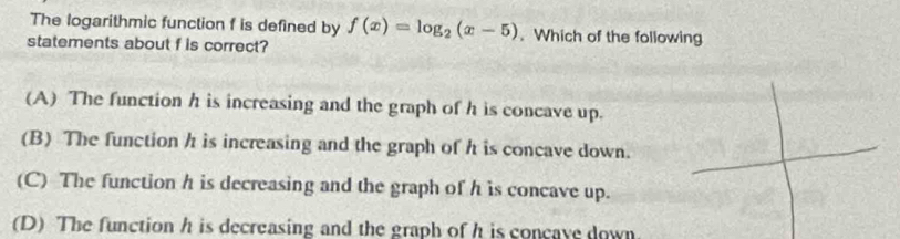 The logarithmic function f is defined by f(x)=log _2(x-5). Which of the following
statements about f is correct?
(A) The function h is increasing and the graph of h is concave up.
(B) The function h is increasing and the graph of h is concave down.
(C) The function h is decreasing and the graph of h is concave up.
(D) The function h is decreasing and the graph of h is concave down