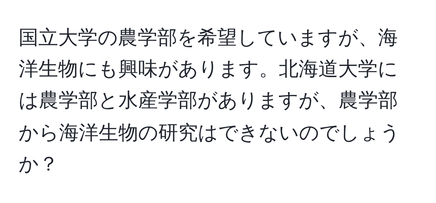 国立大学の農学部を希望していますが、海洋生物にも興味があります。北海道大学には農学部と水産学部がありますが、農学部から海洋生物の研究はできないのでしょうか？