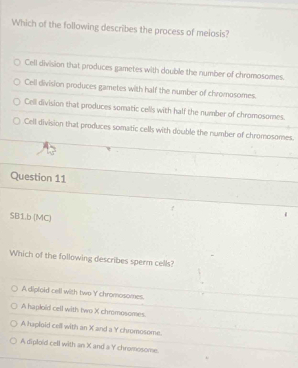 Which of the following describes the process of meiosis?
Cell division that produces gametes with double the number of chromosomes.
Cell division produces gametes with half the number of chromosomes.
Cell division that produces somatic cells with half the number of chromosomes.
Cell division that produces somatic cells with double the number of chromosomes.
Question 11
SB1.b (MC)
Which of the following describes sperm cells?
A diploid cell with two Y chromosomes.
A hapłoid cell with two X chromosomes.
A haploid cell with an X and a Y chromosome.
A diploid cell with an X and a Y chromosome.