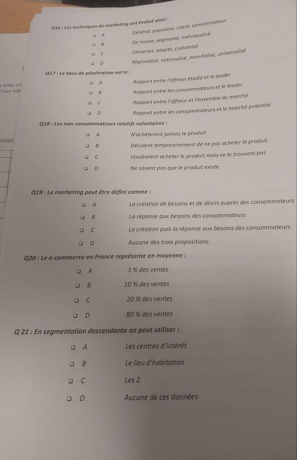 Les techniques de marketing ont évolué ainsi :
A Général, populaire, client, consommateur
B De masse, segmenté, individualisé
C Universel, adapté, customisé
D Régionalisé, nationalisé, mondialisé, universalisé
Q17 : Le taux de pénétration est le :
c o
A Rapport entre l’offreur étudié et le leader
Tous rép B Rapport entre les consommateurs et le leader
C Rapport entre l’offreur et l’ensemble du marché
D Rapport entre les consommateurs et le marché potentiel
Q18 : Les non consommateurs relatifs volontaires :
A
boint Nachèteront jamais le produit
B Décident temporairement de ne pas acheter le produit
C Voudraient acheter le produit mais ne le trouvent pas
D Ne savent pas que le produit existe
* Q19 : Le marketing peut être défini comme :
A La création de besoins et de désirs auprès des consommateurs
B La réponse aux besoins des consommateurs
C La création puis la réponse aux besoins des consommateurs
D Aucune des trois propositions
Q20 : Le e-commerce en France représente en moyenne :
A 3 % des ventes
B 10 % des ventes
C 20 % des ventes
D 80 % des ventes
Q 21 : En segmentation descendante on peut utiliser :
A Les centres d'intérêt
B Le lieu d’habitation
C Les 2
D Aucune de ces données