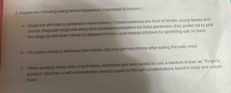 Explain the following using terms Hypertonic, Hypotonic & Isotonic:
A. Slugs are perhaps a gardener's worst enemy. These creatures are fond of tender young leaves and
shoots. Because slugs are slimy and considered repuisive by most gardeners, they prefer not to pick
the slugs up with their hands to dispose of them, and instead kill them by sprinkling salt on them,
B. You enjoy eating a delicious ham dinner, but you get very thirsty after eating the salty meal.
C. When growing living cells in test tubes, biologists are very careful to use a medium known as "Ringer's
solution" that has a salt concentration exactly equal to the salt concentrations found in body and cellular
fluids.