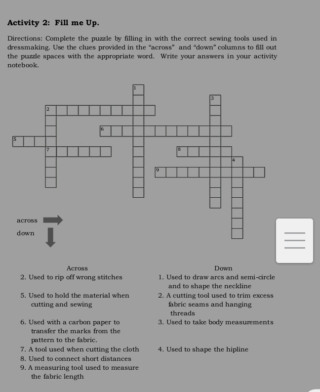 Activity 2: Fill me Up. 
Directions: Complete the puzzle by filling in with the correct sewing tools used in 
dressmaking. Use the clues provided in the “across” and “down” columns to fill out 
the puzzle spaces with the appropriate word. Write your answers in your activity 
notebook. 
Across Down 
2. Used to rip off wrong stitches 1. Used to draw arcs and semi-circle 
and to shape the neckline 
5. Used to hold the material when 2. A cutting tool used to trim excess 
cutting and sewing fabric seams and hanging 
threads 
6. Used with a carbon paper to 3. Used to take body measurements 
transfer the marks from the 
pattern to the fabric. 
7. A tool used when cutting the cloth 4. Used to shape the hipline 
8. Used to connect short distances 
9. A measuring tool used to measure 
the fabric length