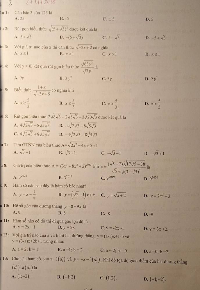 ầu 1: Căn bậc 3 của 125 là
A. 25 B. -5 C. ± 5 D. 5
ầu 2: Rút gọn biểu thức sqrt((5+sqrt 3))^2 được kết quả là
A. 5+sqrt(3) B. -(5+sqrt(3)) C. 5-sqrt(3) D. -5+sqrt(3)
ầu 3: Với giá trị nào của x thì căn thức sqrt(-2x+2)c 6 nghĩa
A. x≥ 1 B. x<1</tex> C. x>1 D. x≤ 1
u 4: Với y>0 , kết quả rút gọn biểu thức  sqrt(63y^3)/sqrt(7y) ld
A. 9y B. 3y^2 C. 3y D. 9y^2
u 5: Biểu thức  (1+x)/sqrt(-3x+5)  có nghĩa khi
A. x≥  5/3  B. x≤  5/3  C. x> 5/3  D. x
u 6:  Rút gọn biểu thức 2sqrt(8sqrt 3)-2sqrt(5sqrt 3)-3sqrt(20sqrt 3) được kết quả là
A. 4sqrt(2sqrt 3)-8sqrt(5sqrt 3) B. -4sqrt(2sqrt 3)-8sqrt(5sqrt 3)
C. 4sqrt(2sqrt 3)+8sqrt(5sqrt 3) D. -4sqrt(2sqrt 3)+8sqrt(5sqrt 3)
u 7: Tìm GTNN của biểu thức A=sqrt(2x^2-4x+5)+1
A. sqrt(3)-1 B. sqrt(3)+1 C. -sqrt(3)-1 D. -sqrt(3)+1
u 8: Giá trị của biểu thức A=(3x^3+8x^2+2)^2020 khi x=frac (sqrt(5)+2).sqrt[3](17sqrt 5)-38sqrt(5)+sqrt((3-sqrt 5))^2 là
A. 3^(2020) B. 3^(2019) C. 9^(2019) D. 9^(2020)
u 9: Hàm số nào sau đây là hàm số bậc nhất?
A. y=x- 1/x  B. y=(sqrt(2)-1)x+x C. y=sqrt(x+2) D. y=2x^2+3
u 10: Hệ số góc của đường thẳng y=8-9x à
A. 9 B. 8 C. -8 D. -9
u 11: Hàm số nào có đồ thị đi qua gốc tọa độ là
A. y=2x+1 B. y=2x C. y=-2x-1 D. y=3x+2.
u 12: Với giá trị nào của a và b thì hai đường thẳng: y=(a-1)x+1-b và
y=(3-a)x+2b+1 trùng nhau:
A. a=2;b=1 B. a=1;b=2 C. a=2;b=0 D. a=0;b=2.
13: Cho các hàm số y=x-1(d_1) và y=-x-3(d_2). Khi đó tọa độ giao điểm của hai đường thẳng
(d_1) ' a(d_2) là
A. (1;-2). B. (-1;2). C. (1;2). D. (-1;-2).