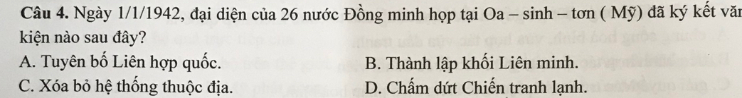 Ngày 1/1/1942, đại diện của 26 nước Đồng minh họp tại 6ở Oa-sin h-ton(Mwidehat y) đã ký kết văi
kiện nào sau đây?
A. Tuyên bố Liên hợp quốc. B. Thành lập khối Liên minh.
C. Xóa bỏ hệ thống thuộc địa. D. Chấm dứt Chiến tranh lạnh.