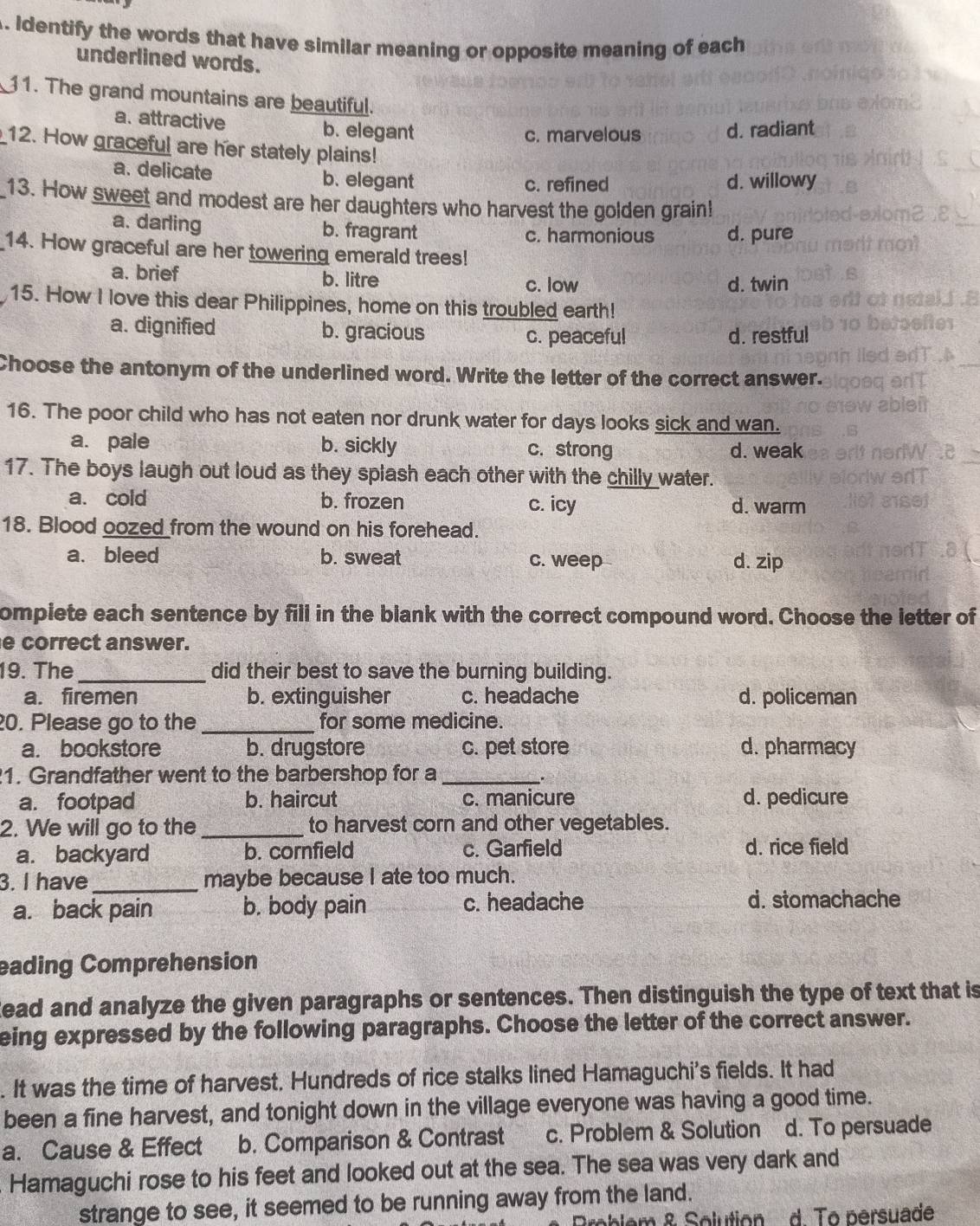 Identify the words that have similar meaning or opposite meaning of each
underlined words.
11. The grand mountains are beautiful.
a. attractive b. elegant
c. marvelous d. radiant
12. How graceful are her stately plains!
a. delicate b. elegant d. willowy
c. refined
13. How sweet and modest are her daughters who harvest the golden grain!
a. darling b. fragrant c. harmonious d. pure
14. How graceful are her towering emerald trees!
a. brief b. litre d. twin
c. low
15. How I love this dear Philippines, home on this troubled earth!
a. dignified b. gracious d. restful
c. peaceful
Choose the antonym of the underlined word. Write the letter of the correct answer.
16. The poor child who has not eaten nor drunk water for days looks sick and wan.
a. pale b. sickly c. strong d. weak
17. The boys laugh out loud as they splash each other with the chilly water.
a. cold b. frozen c. icy d. warm
18. Blood oozed from the wound on his forehead.
a. bleed b. sweat c. weep d. zip
ompiete each sentence by fill in the blank with the correct compound word. Choose the letter of
e correct answer.
19. The_ did their best to save the burning building.
a. firemen b. extinguisher c. headache d. policeman
20. Please go to the _for some medicine.
a. bookstore b. drugstore c. pet store d. pharmacy
1. Grandfather went to the barbershop for a_
a. footpad b. haircut c. manicure d. pedicure
2. We will go to the _to harvest corn and other vegetables.
a. backyard b. cornfield c. Garfield d. rice field
3. I have_ maybe because I ate too much.
a. back pain b. body pain c. headache d. stomachache
eading Comprehension
Read and analyze the given paragraphs or sentences. Then distinguish the type of text that is
eing expressed by the following paragraphs. Choose the letter of the correct answer.
. It was the time of harvest. Hundreds of rice stalks lined Hamaguchi's fields. It had
been a fine harvest, and tonight down in the village everyone was having a good time.
a. Cause & Effect b. Comparison & Contrast c. Problem & Solution d. To persuade
Hamaguchi rose to his feet and looked out at the sea. The sea was very dark and
strange to see, it seemed to be running away from the land.
Broblem & Solution  d. To persuade