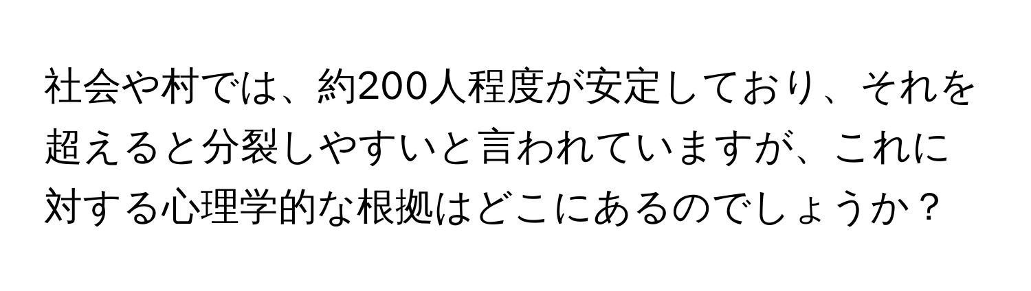 社会や村では、約200人程度が安定しており、それを超えると分裂しやすいと言われていますが、これに対する心理学的な根拠はどこにあるのでしょうか？