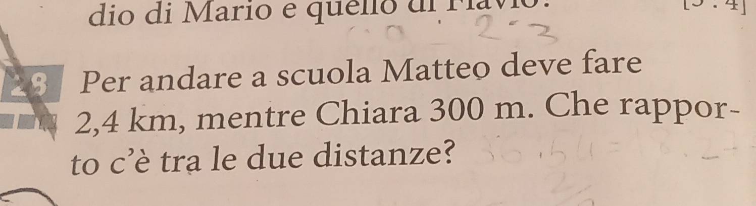 dio di Mario e quelio di Ma
29 Per andare a scuola Matteo deve fare
2,4 km, mentre Chiara 300 m. Che rappor- 
to c’è tra le due distanze?