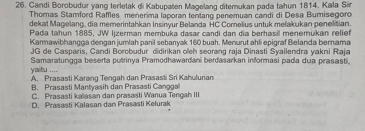 Candi Borobudur yang terletak di Kabupaten Magelang ditemukan pada tahun 1814. Kala Sir
Thomas Stamford Raffles menerima laporan tentang penemuan candi di Desa Bumisegoro
dekat Magelang, dia memerintahkan Insinyur Belanda HC Cornelius untuk melakukan penelitian.
Pada tahun 1885, JW Ijzerman membuka dasar candi dan dia berhasil menemukan relief
Karmawibhangga dengan jumlah panil sebanyak 160 buah. Menurut ahli epigraf Belanda bernama
JG de Casparis, Candi Borobudur didirikan oleh seorang raja Dinasti Syailendra yakni Raja
Samaratungga beserta putrinya Pramodhawardani berdasarkan informasi pada dua prasasti,
yaitu ....
A. Prasasti Karang Tengah dan Prasasti Sri Kahulunan
B. Prasasti Mantyasih dan Prasasti Canggal
C. Prasasti kalasan dan prasasti Wanua Tengah III
D. Prasasti Kalasan dan Prasasti Kelurak