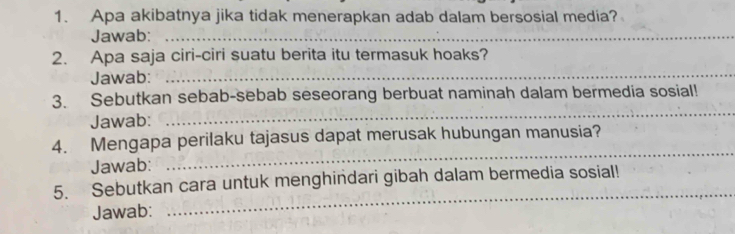 Apa akibatnya jika tidak menerapkan adab dalam bersosial media? 
Jawab:_ 
2. Apa saja ciri-ciri suatu berita itu termasuk hoaks? 
Jawab:_ 
3. Sebutkan sebab-sebab seseorang berbuat naminah dalam bermedia sosial! 
Jawab: 
_ 
4. Mengapa perilaku tajasus dapat merusak hubungan manusia? 
Jawab: 
_ 
_ 
5. Sebutkan cara untuk menghindari gibah dalam bermedia sosial! 
Jawab: