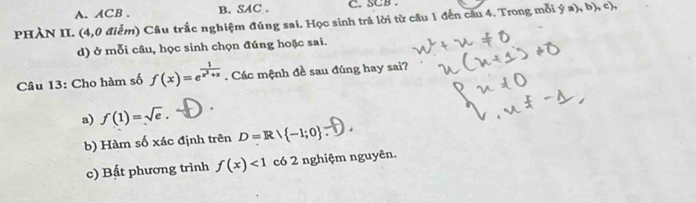 A. ACB. B. SAC . C. SCB .
PHÀN II. (4,0 điểm) Câu trắc nghiệm đúng sai. Học sinh trả lời từ câu 1 đến câu 4. Trong mỗi  ga),b),c
d) ở mỗi câu, học sinh chọn đúng hoặc sai.
Câu 13: Cho hàm số f(x)=e^(frac 1)x^2+x. Các mệnh đề sau đúng hay sai?
a) f(1)=sqrt(e). 
b) Hàm số xác định trên D=Rvee  -1;0
c) Bất phương trình f(x)<1</tex> có 2 nghiệm nguyên.