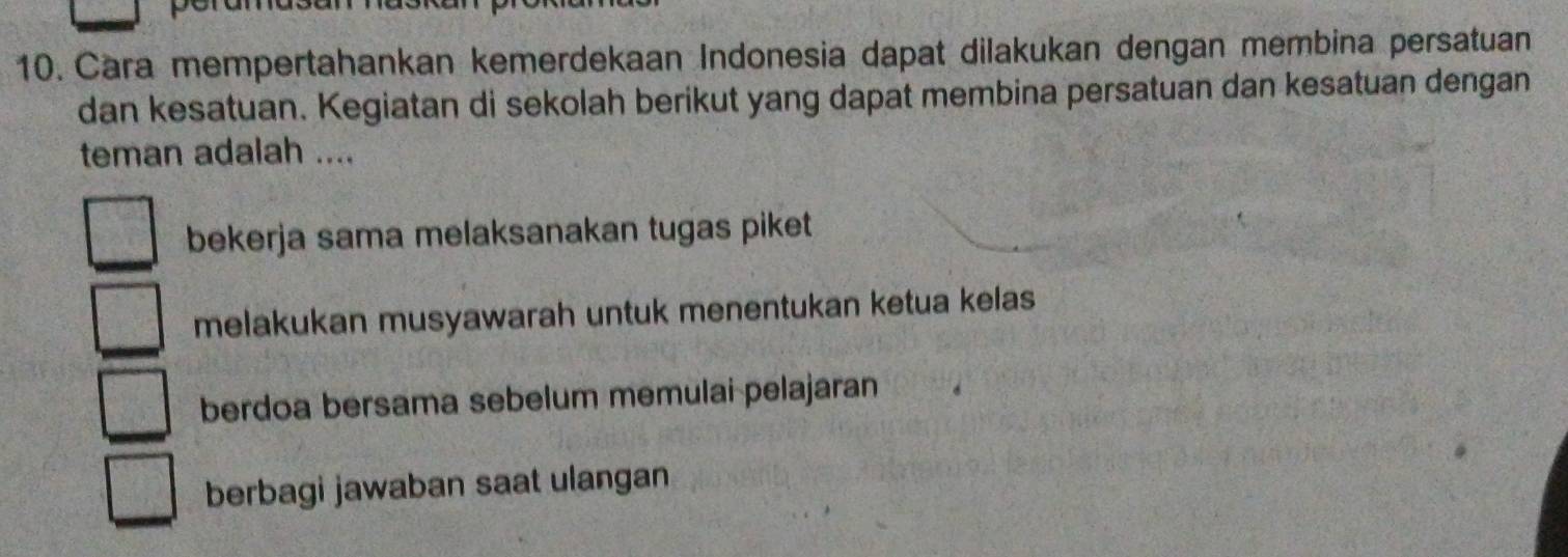 Cara mempertahankan kemerdekaan Indonesia dapat dilakukan dengan membina persatuan
dan kesatuan. Kegiatan di sekolah berikut yang dapat membina persatuan dan kesatuan dengan
teman adalah ....
bekerja sama melaksanakan tugas piket
melakukan musyawarah untuk menentukan ketua kelas
berdoa bersama sebelum memulai pelajaran
berbagi jawaban saat ulangan