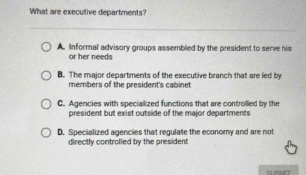 What are executive departments?
A. Informal advisory groups assembled by the president to serve his
or her needs
B. The major departments of the executive branch that are led by
members of the president's cabinet
C. Agencies with specialized functions that are controlled by the
president but exist outside of the major departments
D. Specialized agencies that regulate the economy and are not
directly controlled by the president
SUBMIT