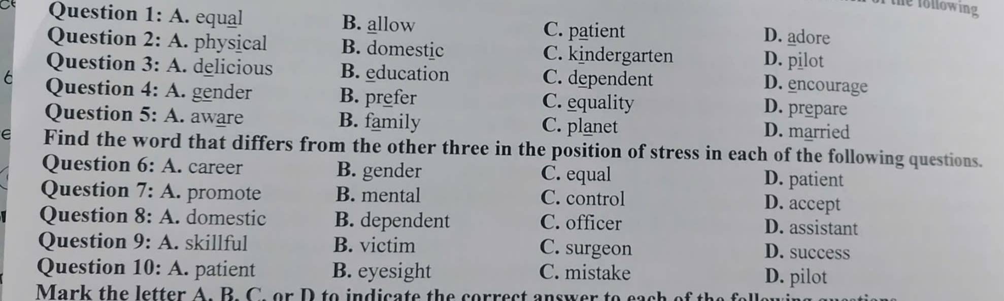 the following 
Question 1: A. equal B. allow
C. patient
D. adore
Question 2: A. physical B. domestic C. kindergarten D. pilot
Question 3: A. delicious B. education C. dependent
D. encourage
6 Question 4: A. gender B. prefer C. equality
D. prepare
Question 5: A. aware B. family C. planet D. married
e Find the word that differs from the other three in the position of stress in each of the following questions.
Question 6: A. .. career B. gender D. patient
C. equal
Question 7 : A. promote B. mental C. control
D. accept
Question 8: A A. domestic B. dependent C. officer
D. assistant
Question 9: A. skillful B. victim C. surgeon
D. success
Question 10: A. patient B. eyesight C. mistake D. pilot
Mark the letter A. B. C. or D to indicate the correct answer to eac