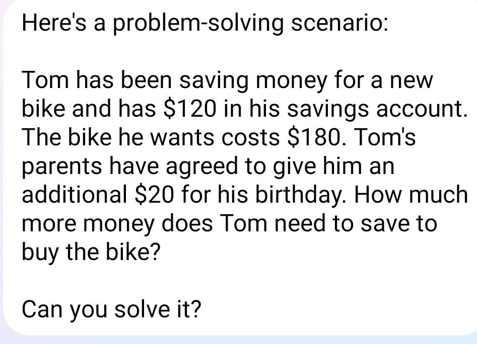 Here's a problem-solving scenario: 
Tom has been saving money for a new 
bike and has $120 in his savings account. 
The bike he wants costs $180. Tom's 
parents have agreed to give him an 
additional $20 for his birthday. How much 
more money does Tom need to save to 
buy the bike? 
Can you solve it?