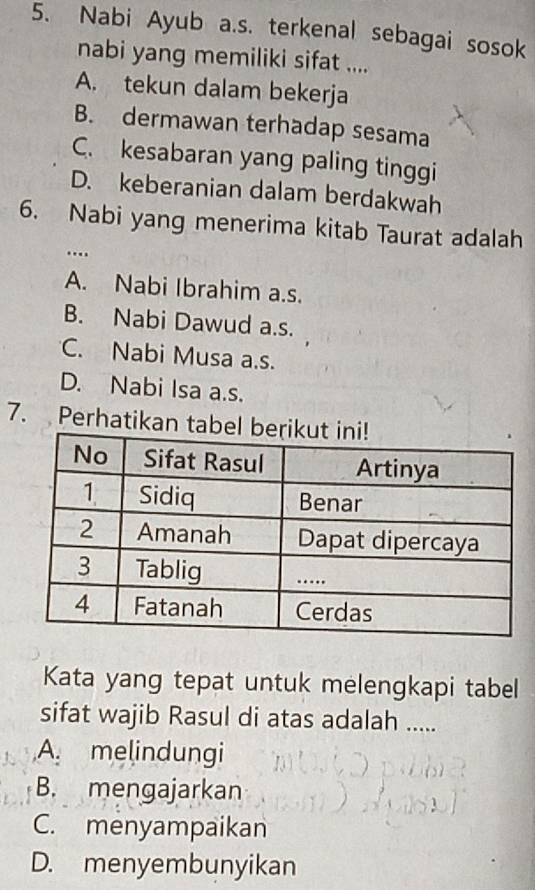 Nabi Ayub a.s. terkenal sebagai sosok
nabi yang memiliki sifat ....
A. tekun dalam bekerja
B. dermawan terhadap sesama
C. kesabaran yang paling tinggi
D. keberanian dalam berdakwah
6. Nabi yang menerima kitab Taurat adalah
..
A. Nabi Ibrahim a.s.
B. Nabi Dawud a.s.
C. Nabi Musa a.s.
D. Nabi Isa a.s.
7. Perhatikan ta
Kata yang tepat untuk melengkapi tabel
sifat wajib Rasul di atas adalah .....
A. melindungi
B. mengajarkan
C. menyampaikan
D. menyembunyikan