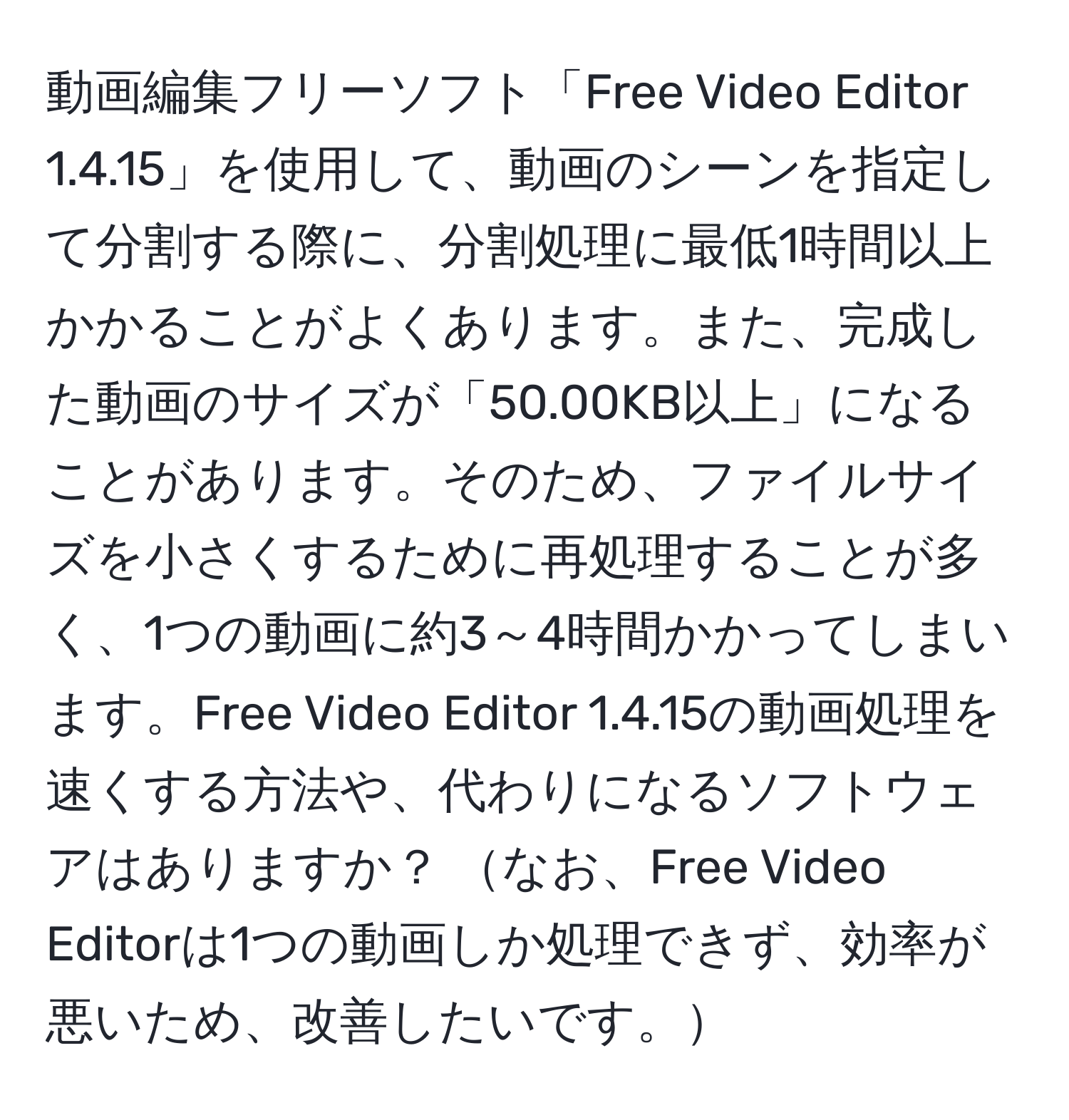 動画編集フリーソフト「Free Video Editor 1.4.15」を使用して、動画のシーンを指定して分割する際に、分割処理に最低1時間以上かかることがよくあります。また、完成した動画のサイズが「50.00KB以上」になることがあります。そのため、ファイルサイズを小さくするために再処理することが多く、1つの動画に約3～4時間かかってしまいます。Free Video Editor 1.4.15の動画処理を速くする方法や、代わりになるソフトウェアはありますか？ なお、Free Video Editorは1つの動画しか処理できず、効率が悪いため、改善したいです。