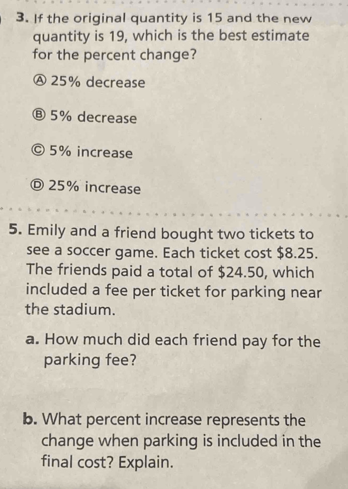 If the original quantity is 15 and the new
quantity is 19, which is the best estimate
for the percent change?
Ⓐ 25% decrease
Ⓑ 5% decrease
© 5% increase
Ⓓ 25% increase
5. Emily and a friend bought two tickets to
see a soccer game. Each ticket cost $8.25.
The friends paid a total of $24.50, which
included a fee per ticket for parking near
the stadium.
a. How much did each friend pay for the
parking fee?
b. What percent increase represents the
change when parking is included in the
final cost? Explain.