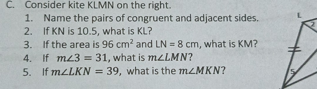 Consider kite KLMN on the right. 
1. Name the pairs of congruent and adjacent sides. 
2. If KN is 10.5, what is KL? 
3. If the area is 96cm^2 and LN=8cm , what is KM? 
4. If m∠ 3=31 , what is m∠ LMN 2 
5. If m∠ LKN=39 ,what is the m∠ MKN 2