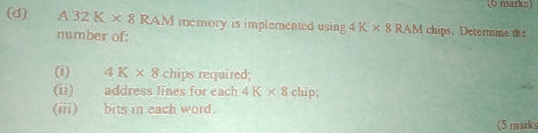 32K* 8 (A,y 
(d) i memory is implemented using ? K* 8 RAM chips, Determine the

y
number of; 
(i) 4K* 8 chips required; 
(ii) address lines for each 4K* 8 chip; 
(iii) bits in each word. 
(5 marks