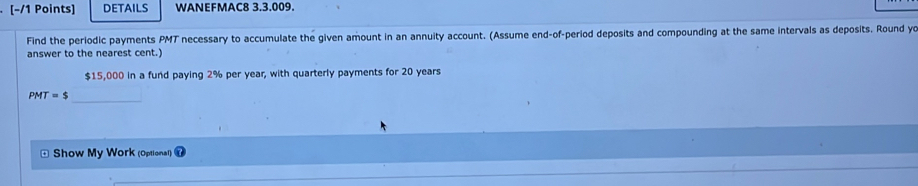 DETAILS WANEFMAC8 3.3.009. 
Find the periodic payments PMT necessary to accumulate the given amount in an annuity account. (Assume end-of-period deposits and compounding at the same intervals as deposits. Round yo 
answer to the nearest cent.)
$15,000 in a fund paying 2% per year, with quarterly payments for 20 years
PMT=$ _ 
Show My Work (Optional)