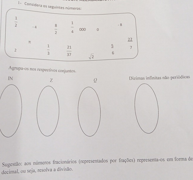 I- Considera os seguintes números:
- 8
 1/2  - 4  8/2   1/4  000 0
π
22
 5/6  7
2  1/3   21/37  sqrt(2)
Agrupa-os nos respectivos conjuntos. 
IN Dizimas infinitas não periódicas 
Z 
Q 
Sugestão: aos números fracionários (representados por frações) representa-os em forma de 
decimal, ou seja, resolva a divisão.