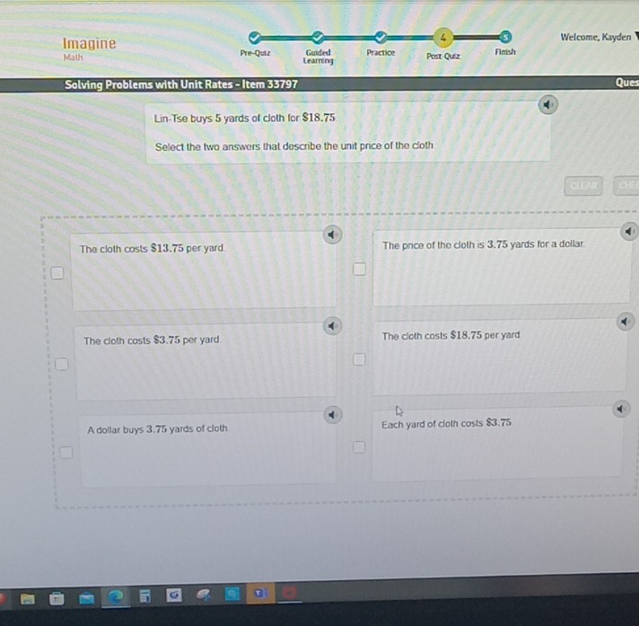 ImagineWelcome, Kayden
Math 
Solving Problems with Unit Rates - Item 33797 Ques
Lin-Tse buys 5 yards of cloth for $18.75
Select the two answers that describe the unit price of the cloth
CLEAR CHE
The cloth costs $13.75 per yard. The pnice of the cloth is 3.75 yards for a dollar
The cloth costs $3.75 per yard. The cloth costs $18.75 per yard
A dollar buys 3.75 yards of cloth Each yard of cloth costs $3.75