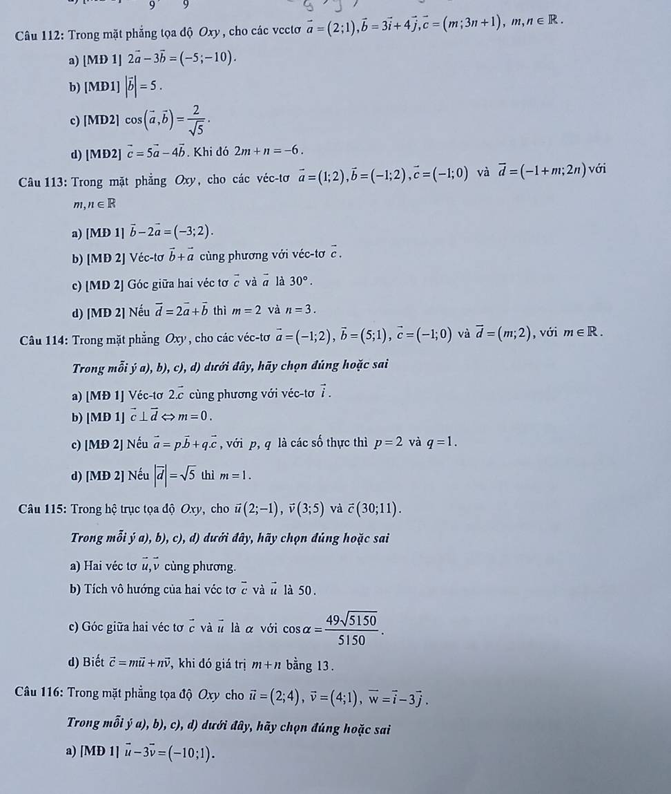 Trong mặt phẳng tọa độ Oxy , cho các vectơ vector a=(2;1),vector b=3vector i+4vector j,vector c=(m;3n+1),m,n∈ R.
a) [MD1]2vector a-3vector b=(-5;-10).
b) [MD1]|vector b|=5.
c) [MD2]cos (vector a,vector b)= 2/sqrt(5) .
d) [MD2]vector c=5vector a-4vector b. Khi đó 2m+n=-6.
Câu 113: Trong mặt phẳng Oxy, cho các véc-tơ vector a=(1;2),vector b=(-1;2),vector c=(-1;0) và overline d=(-1+m;2n) với
m, n∈ R
a) [MD1]vector b-2vector a=(-3;2).
b) [MD2] Véc-tơ vector b+vector a ùng phương với véc-tơ c .
c) [MD 2] Góc giữa hai véc tơ vector c và vector a là 30°.
d) [MĐ 2] Nếu vector d=2vector a+vector b thì m=2 và n=3.
Câu 114: Trong mặt phẳng Oxy , cho các véc-tơ vector a=(-1;2),vector b=(5;1),vector c=(-1;0) và vector d=(m;2) , với m∈ R.
Trong mỗi ý a), b), c), d) dưới đây, hãy chọn đúng hoặc sai
a) [MĐ 1] Véc-tơ 2.vector c cùng phương với véc-tơ vector i.
b) M Đ 1] vector c⊥ vector d m=0.
c) [MĐ 2] Nếu vector a=pvector b+q.vector c , với p, q là các số thực thì p=2 và q=1.
d) [MĐ 2] Nếu |vector d|=sqrt(5) thì m=1.
Câu 115: Trong hộ trục tọa độ Ox , cho vector u(2;-1),vector v(3;5) và vector c(30;11).
Trong mỗi ya),b) cl 0, d) dưới đây, hãy chọn đúng hoặc sai
a) Hai véc tơ vector u,vector v cùng phương.
b) Tích vô hướng của hai véc tơ ễ và # là 50.
c) Góc giữa hai véc tơ  và u là α với cos alpha = 49sqrt(5150)/5150 .
d) Biết vector c=mvector u+nvector v , khi đó giá trị m+n bằng 13.
*Câu 116: Trong mặt phẳng tọa độ Oxy cho vector u=(2;4),vector v=(4;1),vector w=vector i-3vector j.
Trong mỗi ja),b) , c), d) dưới đây, hãy chọn đúng hoặc sai
a) [MD1]vector u-3vector v=(-10;1).