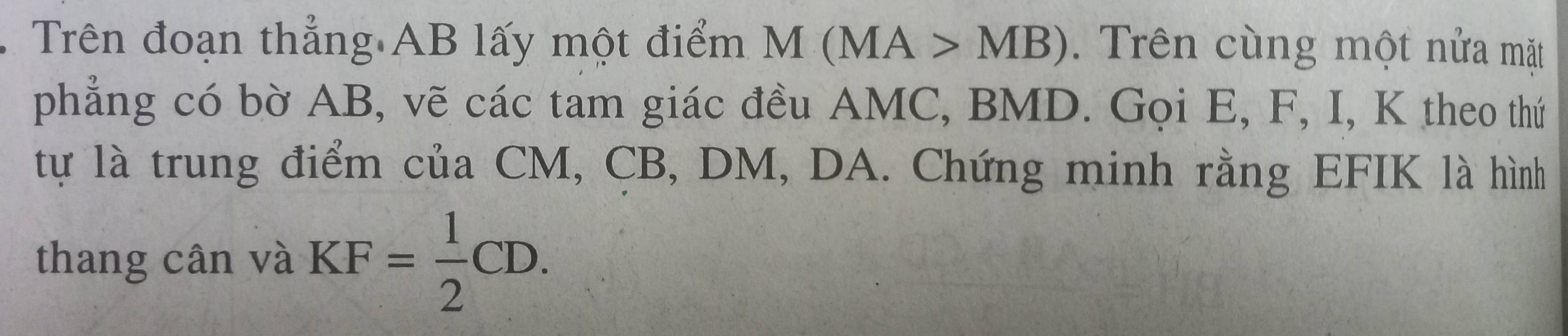 Trên đoạn thẳng AB lấy một điểm M(MA>MB). Trên cùng một nửa mặt 
phẳng có bờ AB, vẽ các tam giác đều AMC, BMD. Gọi E, F, I, K theo thứ 
tự là trung điểm của CM, CB, DM, DA. Chứng minh rằng EFIK là hình 
thang cân và KF= 1/2 CD.