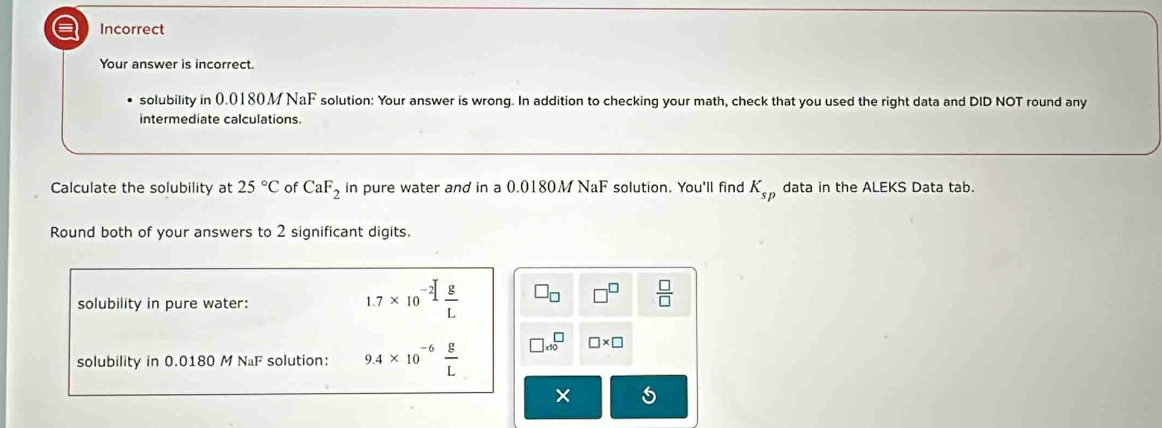 a Incorrect
Your answer is incorrect.
solubility in 0.0180 M NaF solution: Your answer is wrong. In addition to checking your math, check that you used the right data and DID NOT round any
intermediate calculations.
Calculate the solubility at 25°C of CaF_2 in pure water and in a 0.0180M NaF solution. You'll find K_sp data in the ALEKS Data tab.
Round both of your answers to 2 significant digits.
solubility in pure water:
1.7* 10^(-2)[ g/L  □ _□  □^(□)  □ /□  
solubility in 0.0180 M NaF solution: 9.4* 10^(-6) g/L  □ * 10^□ □ * □
×