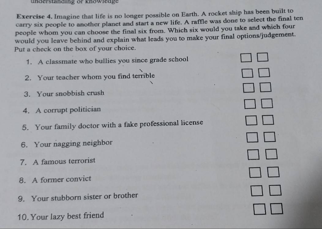 understanding or knowledge 
Exercise 4. Imagine that life is no longer possible on Earth. A rocket ship has been built to 
carry six people to another planet and start a new life. A raffle was done to select the final ten 
people whom you can choose the final six from. Which six would you take and which four 
would you leave behind and explain what leads you to make your final options/judgement. 
Put a check on the box of your choice. 
1. A classmate who bullies you since grade school 
2. Your teacher whom you find terrible 
3. Your snobbish crush 
4. A corrupt politician 
5. Your family doctor with a fake professional license 
6. Your nagging neighbor 
7. A famous terrorist 
8. A former convict 
9. Your stubborn sister or brother 
10. Your lazy best friend