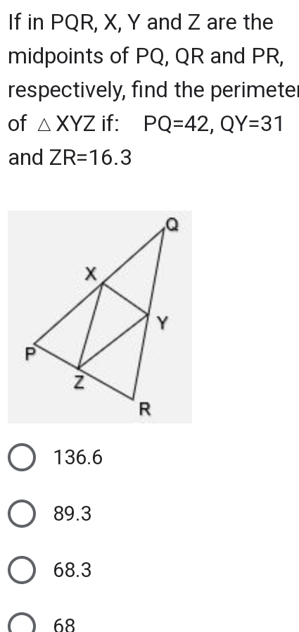 If in PQR, X, Y and Z are the
midpoints of PQ, QR and PR,
respectively, find the perimete
of △ XYZ if: PQ=42, QY=31
and ZR=16.3
136.6
89.3
68.3
68