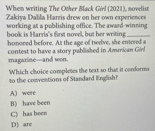 When writing The Other Black Girl (2021), novelist
Zakiya Dalila Harris drew on her own experiences
working at a publishing office. The award-winning
book is Harris’s first novel, but her writing_
honored before. At the age of twelve, she entered a
contest to have a story published in American Girl
magazine—and won.
Which choice completes the text so that it conforms
to the conventions of Standard English?
A) were
B) have been
C) has been
D) are