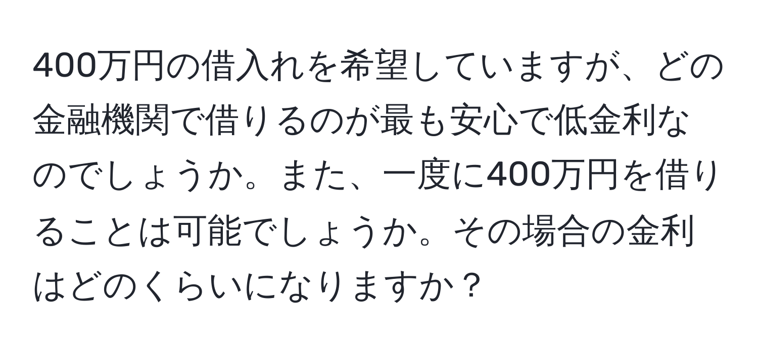 400万円の借入れを希望していますが、どの金融機関で借りるのが最も安心で低金利なのでしょうか。また、一度に400万円を借りることは可能でしょうか。その場合の金利はどのくらいになりますか？