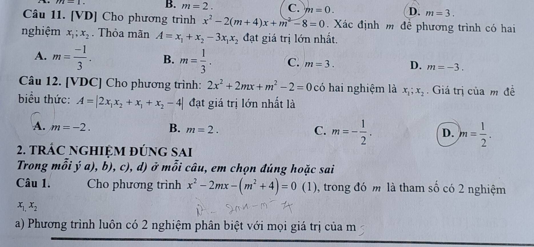 Ao m-1.
B. m=2. C. m=0. D. m=3. 
Câu 11. [VD] Cho phương trình x^2-2(m+4)x+m^2-8=0. Xác định m để phương trình có hai
nghiệm x_1; x_2. Thỏa mãn A=x_1+x_2-3x_1x_2 đạt giá trị lớn nhất.
A. m= (-1)/3 .
B. m= 1/3 .
C. m=3. D. m=-3. 
Câu 12. [VDC] Cho phương trình: 2x^2+2mx+m^2-2=0 có hai nghiệm là x_1; x_2. Giá trị của m đề
biểu thức: A=|2x_1x_2+x_1+x_2-4| đạt giá trị lớn nhất là
A. m=-2. B. m=2. D. )m= 1/2 .
C. m=- 1/2 . 
2. TRẢC NGHIỆM ĐÚNG SAI
Trong mỗi v a)b ,c ), d) ở w_11A_21 i câu, em chọn đúng hoặc sai
Câu 1. Cho phương trình x^2-2mx-(m^2+4)=0(1) , trong đó m là tham số có 2 nghiệm
x_1,x_2
a) Phương trình luôn có 2 nghiệm phân biệt với mọi giá trị của m