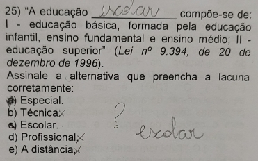 ''A educação _compõe-se de:
I - educação básica, formada pela educação
infantil, ensino fundamental e ensino médio; II -
educação superior" (Lei n°9.394 , de 20 de
dezembro de 1996).
Assinale a alternativa que preencha a lacuna
corretamente:
) Especial.
b) Técnicax
) Escolar.
d) Profissional;
e) A distância