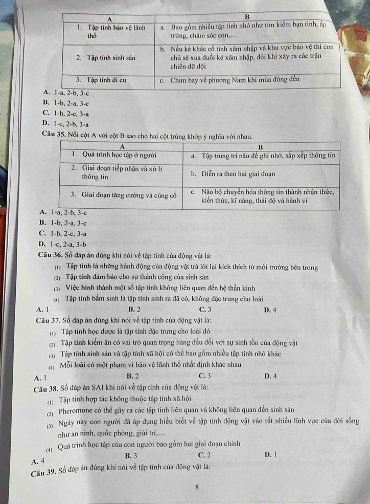 B. 1-b, 2-a, 3-c
C. 1-b, 2-c, 3-a
D. 1-c, 2-b, 3-a
Câu 35. Nổi cột A với cột B sao cho hai cột trùng khớp ý nghĩa với nhau.
B. 1-b, 2-a, 3-c
C. 1-b, 2-c, 3-a
D. 1-c, 2-a, 3-b
Câu 36. Số đáp án dùng khi nói về tập tính của động vật là:
(1) Tập tính là những hành động của động vật trả lời lại kích thích từ môi trường bên trong
(2) Tập tính đảm bảo cho sự thành công của sinh sản
(3) Việc hình thành một số tập tính không liên quan đến hệ thần kinh
(4)  Tập tính bầm sinh là tập tính sinh ra đã có, không đặc trưng cho loài
A. l B. 2 C. 3 D. 4
Câu 37. Số đáp án đúng khi nói về tập tính của động vật là:
(1) Tập tính học được là tập tính đặc trưng cho loài đó
(2) Tập tính kiểm ăn có vai trò quan trọng hàng đầu đổi với sự sinh tồn của động vật
(3) Tập tính sinh sản và tập tính xã hội có thể bao gồm nhiều tập tính nhỏ khác
(4) Mỗi loài có một phạm vi bảo vệ lãnh thổ nhất định khác nhau
A. l B. 2 C. 3 D. 4
Câu 38. Số đáp án SAI khi nói về tập tính của động vật là:
(1)  Tập tính hợp tác không thuộc tập tính xã hội
(2) Pheromone có thể gây ra các tập tính liên quan và không liên quan đến sinh sản
(3) Ngày nay con người đã áp dụng hiểu biết về tập tính động vật vào rất nhiều lĩnh vực của đời sống
như an ninh, quốc phòng, giải trí,.
(4) Quá trình học tập của con người bao gồm hai giai đoạn chính
B. 3 C. 2 D. 1
A. 4
Câu 39. Số đáp án đúng khi nói về tập tính của động vật là:
8