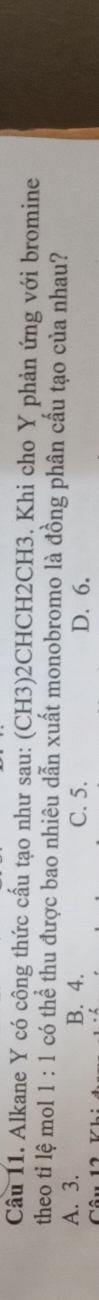 Alkane Y có công thức cấu tạo như sau: (CH3)2CHCH2CH3. Khi cho Y phản ứng với bromine
theo tỉ lệ mol 1:1 có thể thu được bao nhiêu dẫn xuất monobromo là đồng phân cấu tạo của nhau?
A. 3. B. 4. C. 5. D. 6.