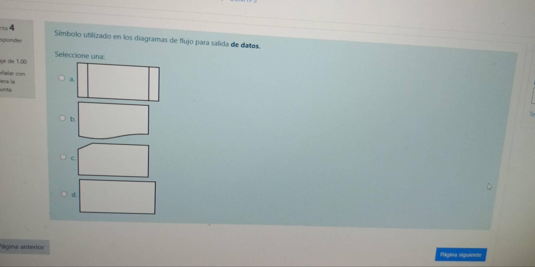 nta 4
Símbolo utilizado en los diagramas de flujo para salida de datos.
sponder
Seleccione una:
je de 1.00
ñalar con
lera la
unta
Te
b.
C.
d.
Página anterior Página siguiente