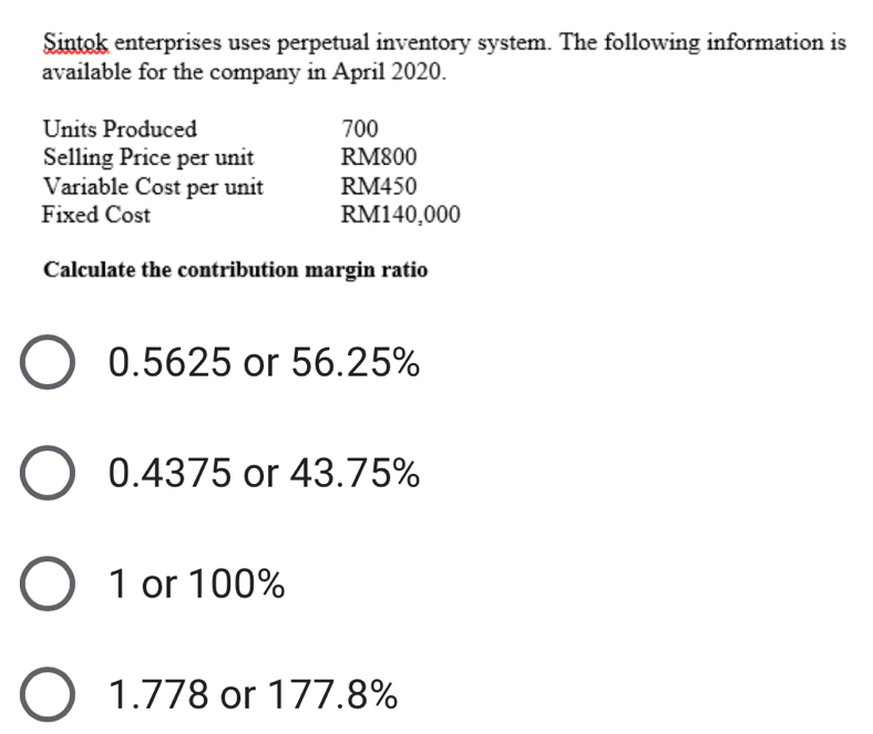 Sintok enterprises uses perpetual inventory system. The following information is
available for the company in April 2020.
Units Produced 700
Selling Price per unit RM800
Variable Cost per unit RM450
Fixed Cost RM140,000
Calculate the contribution margin ratio
0.5625 or 56.25%
0.4375 or 43.75%
1 or 100%
1.778 or 177.8%