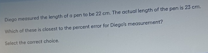 Diego measured the length of a pen to be 22 cm. The actual length of the pen is 23 cm. 
Which of these is closest to the percent error for Diego's measurement? 
Select the correct choice.