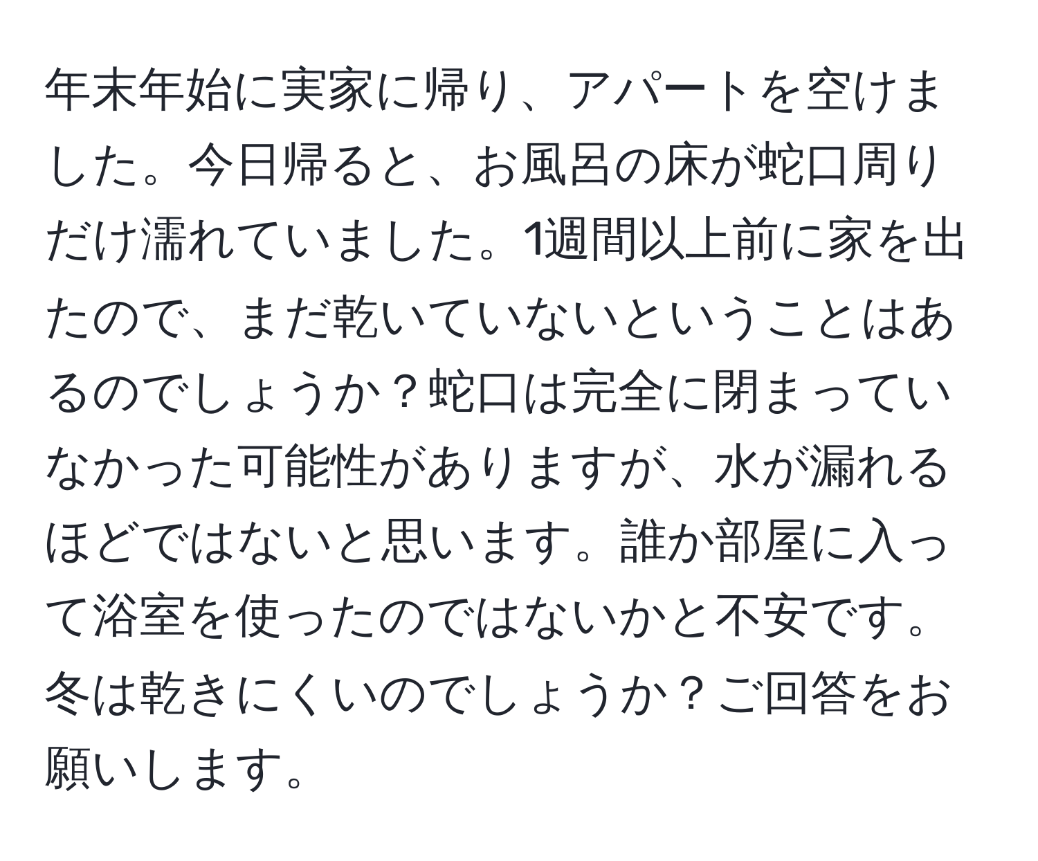 年末年始に実家に帰り、アパートを空けました。今日帰ると、お風呂の床が蛇口周りだけ濡れていました。1週間以上前に家を出たので、まだ乾いていないということはあるのでしょうか？蛇口は完全に閉まっていなかった可能性がありますが、水が漏れるほどではないと思います。誰か部屋に入って浴室を使ったのではないかと不安です。冬は乾きにくいのでしょうか？ご回答をお願いします。